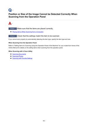 Page 862Position or Size of the Image Cannot be Detected Correctly When
Scanning from the Operation Panel
Check 1  Make sure that the items are placed correctly.
Placing Items (When Scanning from a Computer)
Check 2 Check that the settings match the item to be scanned.
If you cannot scan properly by automatically detecting the item type, specify the item type and size.
When Scanning from the Operation Panel:Refer to "Setting Items for Scanning Using the Operation Panel of the Machine" for your model from...