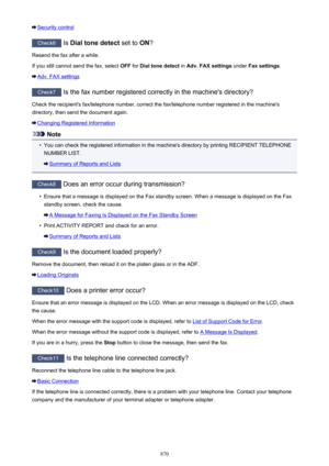 Page 870Security control
Check6 Is Dial tone detect  set to ON?
Resend the fax after a while.
If you still cannot send the fax, select  OFF for Dial tone detect  in Adv. FAX settings  under Fax settings .
Adv. FAX settings
Check7
 Is the fax number registered correctly in the machine's directory?
Check the recipient's fax/telephone number, correct the fax/telephone number registered in the machine's directory, then send the document again.
Changing Registered Information
Note
•
You can check the...