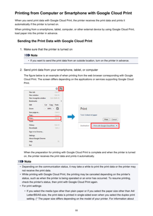 Page 88Printing from Computer or Smartphone with Google Cloud PrintWhen you send print data with Google Cloud Print, the printer receives the print data and prints it
automatically if the printer is turned on.
When printing from a smartphone, tablet, computer, or other external device by using Google Cloud Print, load paper into the printer in advance.
Sending the Print Data with Google Cloud Print1.
Make sure that the printer is turned on
Note
•
If you want to send the print data from an outside location, turn...