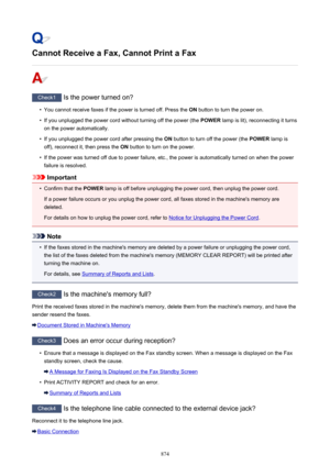 Page 874Cannot Receive a Fax, Cannot Print a Fax
Check1 Is the power turned on?
•
You cannot receive faxes if the power is turned off. Press the  ON button to turn the power on.
•
If you unplugged the power cord without turning off the power (the  POWER lamp is lit), reconnecting it turns
on the power automatically.
•
If you unplugged the power cord after pressing the  ON button to turn off the power (the  POWER lamp is
off), reconnect it, then press the  ON button to turn on the power.
•
If the power was turned...