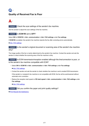 Page 877Quality of Received Fax is Poor
Check1 Check the scan settings of the sender's fax machine.
Ask the sender to adjust the scan settings of the fax machine.
Check2  Is ECM RX  set to OFF?
Select  ON for  ECM RX  in Adv. communication  in Adv. FAX settings  under Fax settings .
If  ECM RX  is enabled, the sender's fax machine resends the fax after correcting errors automatically.
Adv. FAX settings
Check3
 Is the sender's original document or scanning area of the sender's fax machine
dirty?...