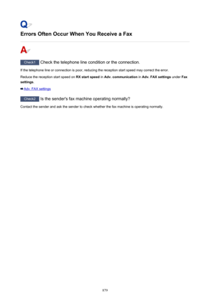 Page 879Errors Often Occur When You Receive a Fax
Check1 Check the telephone line condition or the connection.
If the telephone line or connection is poor, reducing the reception start speed may correct the error. Reduce the reception start speed on  RX start speed in Adv. communication  in Adv. FAX settings  under Fax
settings .
Adv. FAX settings
Check2
 Is the sender's fax machine operating normally?
Contact the sender and ask the sender to check whether the fax machine is operating normally.
879 