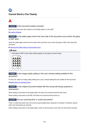 Page 880Cannot Send a Fax Clearly
Check1 Is the document loaded correctly?
Remove the document, then reload it on the platen glass or in the ADF.
Loading Originals
Check2  Is the platen glass and/or the inner side of the document cover and/or the glass
of ADF dirty?
Clean the platen glass and/or the inner side of the document cover and/or the glass of ADF, then reload thedocument.
Cleaning the Platen Glass and Document Cover
Note
•
If the glass of ADF is dirty, black streaks appear on the paper as shown below....
