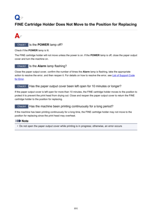 Page 891FINE Cartridge Holder Does Not Move to the Position for Replacing
Check1 Is the POWER  lamp off?
Check if the  POWER lamp is lit.
The FINE cartridge holder will not move unless the power is on. If the  POWER lamp is off, close the paper output
cover and turn the machine on.
Check2  Is the Alarm lamp flashing?
Close the paper output cover, confirm the number of times the  Alarm lamp is flashing, take the appropriate
action to resolve the error, and then reopen it. For details on how to resolve the error,...