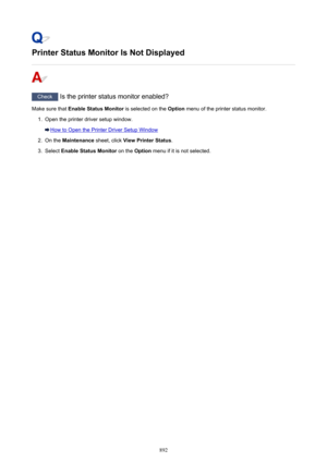 Page 892Printer Status Monitor Is Not Displayed
Check Is the printer status monitor enabled?
Make sure that  Enable Status Monitor  is selected on the Option menu of the printer status monitor.
1.
Open the printer driver setup window.
How to Open the Printer Driver Setup Window
2.
On the  Maintenance  sheet, click View Printer Status .
3.
Select Enable Status Monitor  on the Option menu if it is not selected.
892 