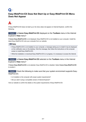 Page 897Easy-WebPrint EX Does Not Start Up or Easy-WebPrint EX Menu
Does Not Appear
If Easy-WebPrint EX does not start up or its menu does not appear on Internet Explorer, confirm the
following.
Check1  Is Canon Easy-WebPrint EX  displayed on the Toolbars menu in the Internet
Explorer's  View menu?
If  Canon Easy-WebPrint EX  is not displayed, Easy-WebPrint EX is not installed on your computer. Install the
latest Easy-WebPrint EX onto your computer from our website.
Note
•
If Easy-WebPrint EX is not...