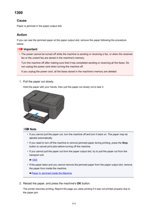 Page 9151300Cause
Paper is jammed in the paper output slot.
Action
If you can see the jammed paper at the paper output slot, remove the paper following the procedure below.
Important
•
The power cannot be turned off while the machine is sending or receiving a fax, or when the receivedfax or the unsent fax are stored in the machine's memory.
Turn the machine off after making sure that it has completed sending or receiving all the faxes. Do
not unplug the power cord when turning the machine off.
If you unplug...