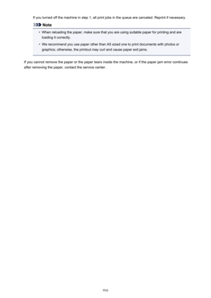 Page 916If you turned off the machine in step 1, all print jobs in the queue are canceled. Reprint if necessary.
Note
•
When reloading the paper, make sure that you are using suitable paper for printing and areloading it correctly.
•
We recommend you use paper other than A5 sized one to print documents with photos or
graphics; otherwise, the printout may curl and cause paper exit jams.
If you cannot remove the paper or the paper tears inside the machine, or if the paper jam error continues after removing the...