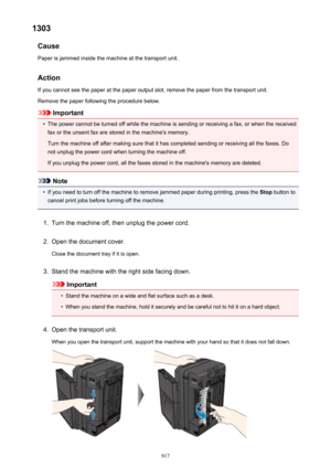 Page 9171303Cause
Paper is jammed inside the machine at the transport unit.
Action
If you cannot see the paper at the paper output slot, remove the paper from the transport unit. Remove the paper following the procedure below.
Important
•
The power cannot be turned off while the machine is sending or receiving a fax, or when the receivedfax or the unsent fax are stored in the machine's memory.
Turn the machine off after making sure that it has completed sending or receiving all the faxes. Do
not unplug the...