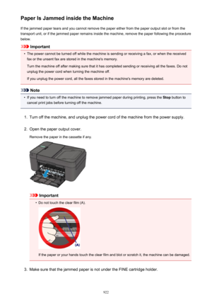 Page 922Paper Is Jammed inside the MachineIf the jammed paper tears and you cannot remove the paper either from the paper output slot or from thetransport unit, or if the jammed paper remains inside the machine, remove the paper following the procedure
below.
Important
•
The power cannot be turned off while the machine is sending or receiving a fax, or when the received fax or the unsent fax are stored in the machine's memory.
Turn the machine off after making sure that it has completed sending or receiving...