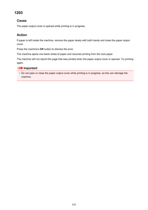 Page 9281203Cause
The paper output cover is opened while printing is in progress.
Action If paper is left inside the machine, remove the paper slowly with both hands and close the paper output
cover.
Press the machine's  OK button to dismiss the error.
The machine ejects one blank sheet of paper and resumes printing from the next paper. The machine will not reprint the page that was printed when the paper output cover is opened. Try printing
again.
Important
•
Do not open or close the paper output cover...