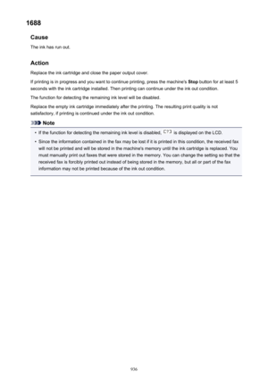 Page 9361688Cause
The ink has run out.
Action
Replace the ink cartridge and close the paper output cover.
If printing is in progress and you want to continue printing, press the machine's  Stop button for at least 5
seconds with the ink cartridge installed. Then printing can continue under the ink out condition.
The function for detecting the remaining ink level will be disabled.
Replace the empty ink cartridge immediately after the printing. The resulting print quality is not
satisfactory, if printing is...