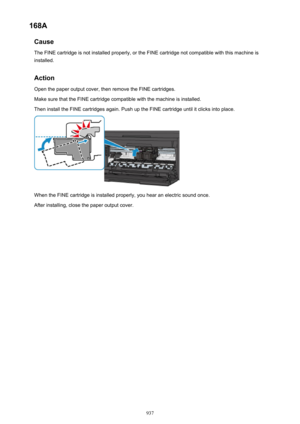 Page 937168ACauseThe FINE cartridge is not installed properly, or the FINE cartridge not compatible with this machine isinstalled.
Action Open the paper output cover, then remove the FINE cartridges.
Make sure that the FINE cartridge compatible with the machine is installed. Then install the FINE cartridges again. Push up the FINE cartridge until it clicks into place.
When the FINE cartridge is installed properly, you hear an electric sound once.
After installing, close the paper output cover.
937 