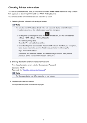 Page 95Checking Printer InformationYou can use your smartphone, tablet, or computer to check the  Printer status and execute utility functions
from apps such as Canon Inkjet Print Utility and PIXMA Printing Solutions.
You can also use the convenient web services presented by Canon.1.
Selecting Printer Information in an Apps Screen
Note
•
You can also enter IPv4 address directly in the web browser to display printer information.
1.
Load one sheet of A4 size or Letter size or Legal size plain paper
2.
On the...