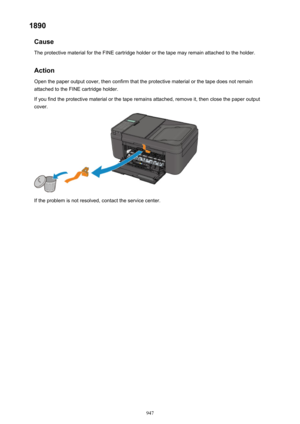 Page 9471890Cause
The protective material for the FINE cartridge holder or the tape may remain attached to the holder.
Action Open the paper output cover, then confirm that the protective material or the tape does not remain
attached to the FINE cartridge holder.
If you find the protective material or the tape remains attached, remove it, then close the paper output
cover.
If the problem is not resolved, contact the service center.
947 
