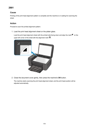 Page 9582901Cause
Printing of the print head alignment pattern is complete and the machine is in waiting for scanning the
sheet.
Action
Proceed to scan the printed alignment pattern.1.
Load the print head alignment sheet on the platen glass.
Load the print head alignment sheet with the printed side facing down and align the mark 
 on the
upper left corner of the sheet with the alignment mark 
.
2.
Close the document cover gently, then press the machine's  OK button.
The machine starts scanning the print head...