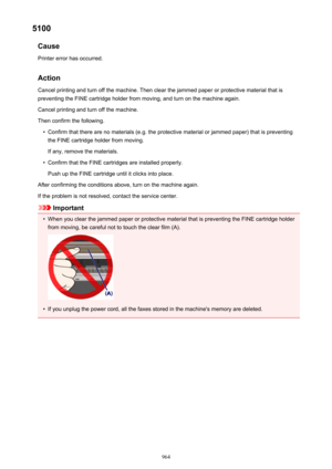 Page 9645100Cause
Printer error has occurred.
Action Cancel printing and turn off the machine. Then clear the jammed paper or protective material that is
preventing the FINE cartridge holder from moving, and turn on the machine again.
Cancel printing and turn off the machine.
Then confirm the following.•
Confirm that there are no materials (e.g. the protective material or jammed paper) that is preventing the FINE cartridge holder from moving.
If any, remove the materials.
•
Confirm that the FINE cartridges are...