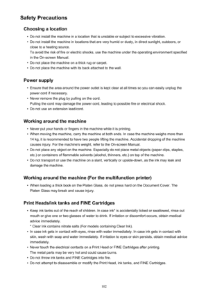 Page 102Safety PrecautionsChoosing a location•
Do not install the machine in a location that is unstable or subject to excessive vibration.
•
Do not install the machine in locations that are very humid or dusty, in direct sunlight, outdoors, or
close to a heating source.
To avoid the risk of fire or electric shocks, use the machine under the operating environment specified
in the On-screen Manual.
•
Do not place the machine on a thick rug or carpet.
•
Do not place the machine with its back attached to the wall....