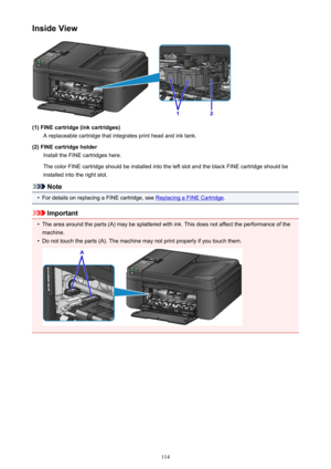 Page 114Inside View
(1) FINE cartridge (ink cartridges)A replaceable cartridge that integrates print head and ink tank.
(2) FINE cartridge holder Install the FINE cartridges here.
The color FINE cartridge should be installed into the left slot and the black FINE cartridge should be
installed into the right slot.
Note
•
For details on replacing a FINE cartridge, see Replacing a FINE Cartridge .
Important
•
The area around the parts (A) may be splattered with ink. This does not affect the performance of the...
