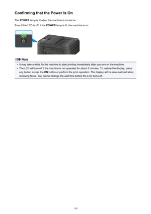 Page 118Confirming that the Power Is OnThe  POWER  lamp is lit when the machine is turned on.
Even if the LCD is off, if the  POWER lamp is lit, the machine is on.
Note
•
It may take a while for the machine to start printing immediately after you turn on the machine.
•
The LCD will turn off if the machine is not operated for about 5 minutes. To restore the display, press
any button except the  ON button or perform the print operation. The display will be also restored when
receiving faxes. You cannot change the...