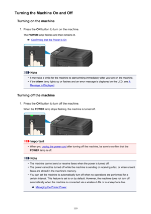 Page 119Turning the Machine On and OffTurning on the machine1.
Press the  ON button to turn on the machine.
The  POWER  lamp flashes and then remains lit.
Confirming that the Power Is On
Note
•
It may take a while for the machine to start printing immediately after you turn on the machine.
•
If the Alarm  lamp lights up or flashes and an error message is displayed on the LCD, see A
Message Is Displayed .
Turning off the machine
1.
Press the  ON button to turn off the machine.
When the  POWER lamp stops flashing,...