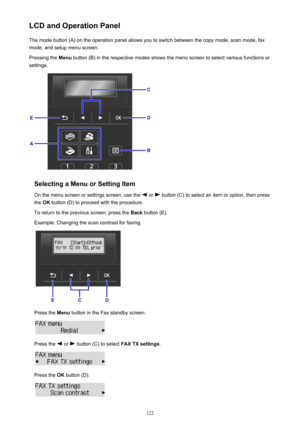 Page 122LCD and Operation PanelThe mode button (A) on the operation panel allows you to switch between the copy mode, scan mode, fax
mode, and setup menu screen.
Pressing the  Menu button (B) in the respective modes shows the menu screen to select various functions or
settings.
Selecting a Menu or Setting Item
On the menu screen or settings screen, use the 
 or  button (C) to select an item or option, then press
the  OK button (D) to proceed with the procedure.
To return to the previous screen, press the  Back...