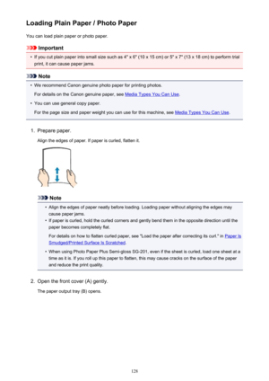 Page 128Loading Plain Paper / Photo PaperYou can load plain paper or photo paper.
Important
•
If you cut plain paper into small size such as 4" x 6" (10 x 15 cm) or 5" x 7" (13 x 18 cm) to perform trial
print, it can cause paper jams.
Note
•
We recommend Canon genuine photo paper for printing photos.
For details on the Canon genuine paper, see 
Media Types You Can Use .
•
You can use general copy paper.
For the page size and paper weight you can use for this machine, see 
Media Types You Can Use...