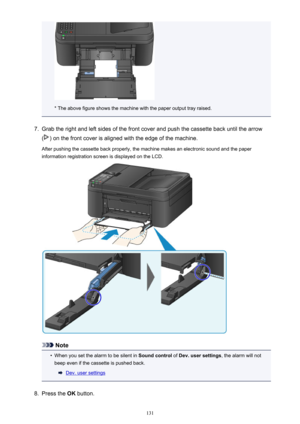 Page 131* The above figure shows the machine with the paper output tray raised.
7.
Grab the right and left sides of the front cover and push the cassette back until the arrow
(
) on the front cover is aligned with the edge of the machine.
After pushing the cassette back properly, the machine makes an electronic sound and the paper information registration screen is displayed on the LCD.
Note
•
When you set the alarm to be silent in  Sound control of Dev. user settings , the alarm will not
beep even if the...