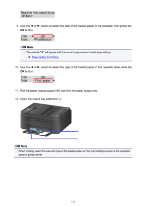 Page 1329.
Use the  or  button to select the size of the loaded paper in the cassette, then press the
OK  button.
Note
•
The asterisk "" will appear with the current page size and media type settings.
Paper setting for Printing
10.
Use the  or  button to select the type of the loaded paper in the cassette, then press the
OK  button.
11.
Pull the paper output support (H) out from the paper output tray.
12.
Open the output tray extension (I).
Note
•
When printing, select the size and type of the loaded...