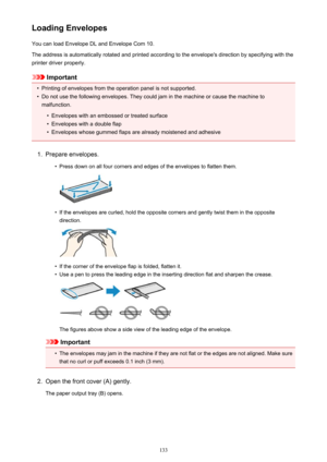 Page 133Loading EnvelopesYou can load Envelope DL and Envelope Com 10.
The address is automatically rotated and printed according to the envelope's direction by specifying with the printer driver properly.
Important
•
Printing of envelopes from the operation panel is not supported.
•
Do not use the following envelopes. They could jam in the machine or cause the machine to malfunction.
•
Envelopes with an embossed or treated surface
•
Envelopes with a double flap
•
Envelopes whose gummed flaps are already...