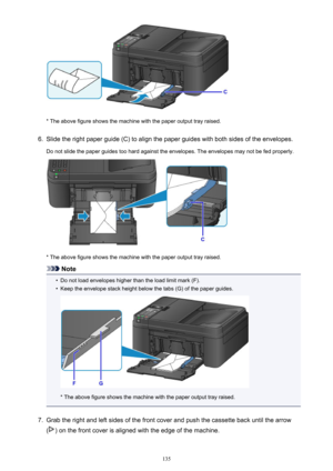 Page 135* The above figure shows the machine with the paper output tray raised.
6.
Slide the right paper guide (C) to align the paper guides with both sides of the envelopes.
Do not slide the paper guides too hard against the envelopes. The envelopes may not be fed properly.
* The above figure shows the machine with the paper output tray raised.
Note
•
Do not load envelopes higher than the load limit mark (F).
•
Keep the envelope stack height below the tabs (G) of the paper guides.
* The above figure shows the...