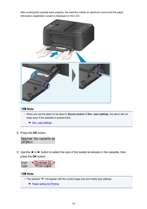 Page 136After pushing the cassette back properly, the machine makes an electronic sound and the paperinformation registration screen is displayed on the LCD.
Note
•
When you set the alarm to be silent in  Sound control of Dev. user settings , the alarm will not
beep even if the cassette is pushed back.
Dev. user settings
8.
Press the  OK button.
9.
Use the  or  button to select the size of the loaded envelopes in the cassette, then
press the  OK button.
Note
•
The asterisk "" will appear with the current...