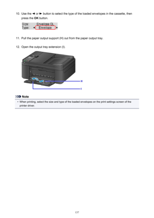 Page 13710.Use the  or  button to select the type of the loaded envelopes in the cassette, then
press the  OK button.11.
Pull the paper output support (H) out from the paper output tray.
12.
Open the output tray extension (I).
Note
•
When printing, select the size and type of the loaded envelopes on the print settings screen of the
printer driver.
137 