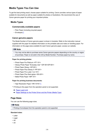 Page 138Media Types You Can UseTo get the best printing result, choose paper suitable for printing. Canon provides various types of paper
suitable for documents as well as paper suitable for photos or illustrations. We recommend the use of
Canon genuine paper for printing your important photos.
Media TypesCommercially available papers•
Plain Paper (including recycled paper)
•
Envelopes*1
Canon genuine papers
The Model Number of Canon genuine paper is shown in brackets. Refer to the instruction manual
supplied...