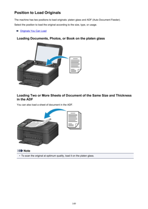 Page 149Position to Load OriginalsThe machine has two positions to load originals: platen glass and ADF (Auto Document Feeder).Select the position to load the original according to the size, type, or usage.
Originals You Can Load
Loading Documents, Photos, or Book on the platen glass
Loading Two or More Sheets of Document of the Same Size and Thickness in the ADF
You can also load a sheet of document in the ADF.
Note
•
To scan the original at optimum quality, load it on the platen glass.
149 