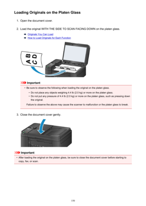 Page 150Loading Originals on the Platen Glass1.
Open the document cover.
2.
Load the original WITH THE SIDE TO SCAN FACING DOWN on the platen glass.
Originals You Can Load
How to Load Originals for Each Function
Important
•
Be sure to observe the following when loading the original on the platen glass.
•
Do not place any objects weighing 4.4 lb (2.0 kg) or more on the platen glass.
•
Do not put any pressure of 4.4 lb (2.0 kg) or more on the platen glass, such as pressing down
the original.
Failure to observe the...