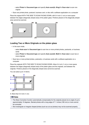 Page 153◦select Photo for Document type  and specify Auto scan(A) -Singl  for Scan size  to scan one
original•
Scan one printed photo, postcard, business card, or disc with a software application on a computer
Place the original WITH THE SIDE TO SCAN FACING DOWN, with 0.4 inch (1 cm) or more space between the edges (diagonally striped area) of the platen glass. Portions placed on the diagonally striped
area cannot be scanned.
Loading Two or More Originals on the platen glass
•
In the scan mode,
◦
select  Auto...