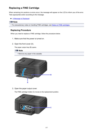 Page 157Replacing a FINE CartridgeWhen remaining ink cautions or errors occur, the message will appear on the LCD to inform you of the error.
Take appropriate action according to the message.
A Message Is Displayed
Note
•
For precautionary notes on handling FINE cartridges, see Notes on FINE cartridges .
Replacing Procedure When you need to replace a FINE cartridge, follow the procedure below.
1.
Make sure that the power is turned on.
2.
Open the front cover (A).
The paper output tray (B) opens.
Note
•
Remove...