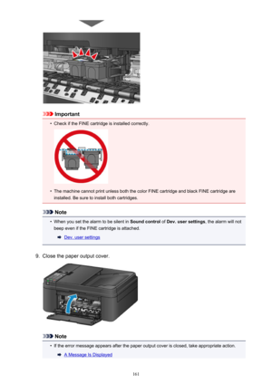 Page 161Important
•
Check if the FINE cartridge is installed correctly.
•
The machine cannot print unless both the color FINE cartridge and black FINE cartridge areinstalled. Be sure to install both cartridges.
Note
•
When you set the alarm to be silent in  Sound control of Dev. user settings , the alarm will not
beep even if the FINE cartridge is attached.
Dev. user settings
9.
Close the paper output cover.
Note
•
If the error message appears after the paper output cover is closed, take appropriate action.
A...