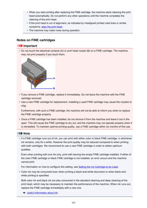 Page 162•When you start printing after replacing the FINE cartridge, the machine starts cleaning the printhead automatically. Do not perform any other operations until the machine completes the
cleaning of the print head.•
If the print head is out of alignment, as indicated by misaligned printed ruled lines or similar
symptoms, 
align the print head .
•
The machine may make noise during operation.
Notes on FINE cartridges
Important
•
Do not touch the electrical contacts (A) or print head nozzle (B) on a FINE...