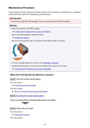 Page 167Maintenance ProcedureIf print results are blurred, colors are not printed correctly, or print results are unsatisfactory (e.g. misalignedprinted ruled lines), perform the maintenance procedure below.
Important
•
Do not rinse or wipe the FINE cartridge. This can cause trouble with the FINE cartridge.
Note
•
Check if ink remains in the FINE cartridge.
Checking the Ink Status with the LCD on the Machine
Check if the FINE cartridge is installed correctly.
Replacing Procedure
Also check if the protective tape...