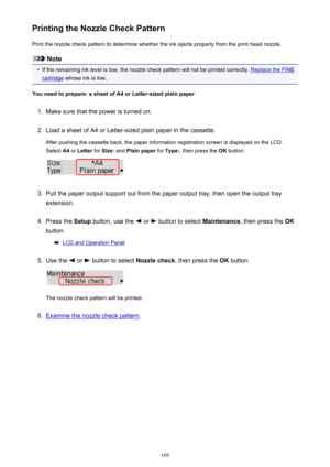 Page 169Printing the Nozzle Check PatternPrint the nozzle check pattern to determine whether the ink ejects properly from the print head nozzle.
Note
•
If the remaining ink level is low, the nozzle check pattern will not be printed correctly. Replace the FINE
cartridge  whose ink is low.
You need to prepare: a sheet of A4 or Letter-sized plain paper
1.
Make sure that the power is turned on.
2.
Load a sheet of A4 or Letter-sized plain paper in the cassette. After pushing the cassette back, the paper information...