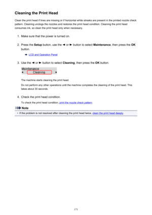 Page 171Cleaning the Print HeadClean the print head if lines are missing or if horizontal white streaks are present in the printed nozzle checkpattern. Cleaning unclogs the nozzles and restores the print head condition. Cleaning the print head
consumes ink, so clean the print head only when necessary.1.
Make sure that the power is turned on.
2.
Press the  Setup button, use the  or  button to select  Maintenance, then press the  OK
button.
LCD and Operation Panel
3.
Use the  or  button to select  Cleaning, then...