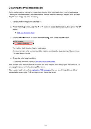 Page 172Cleaning the Print Head DeeplyIf print quality does not improve by the standard cleaning of the print head, clean the print head deeply.
Cleaning the print head deeply consumes more ink than the standard cleaning of the print head, so clean the print head deeply only when necessary.1.
Make sure that the power is turned on.
2.
Press the  Setup button, use the  or  button to select  Maintenance, then press the  OK
button.
LCD and Operation Panel
3.
Use the  or  button to select  Deep cleaning, then press...