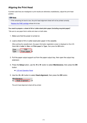 Page 173Aligning the Print HeadIf printed ruled lines are misaligned or print results are otherwise unsatisfactory, adjust the print head
position.
Note
•
If the remaining ink level is low, the print head alignment sheet will not be printed correctly.
Replace the FINE cartridge  whose ink is low.
You need to prepare: a sheet of A4 or Letter-sized plain paper (including recycled paper)*
* Be sure to use paper that is white and clean on both sides.
1.
Make sure that the power is turned on.
2.
Load a sheet of A4 or...