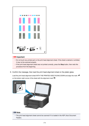 Page 174Important
•
Do not touch any printed part on the print head alignment sheet. If the sheet is stained or wrinkled,it may not be scanned properly.
•
If the print head alignment sheet was not printed correctly, press the  Stop button, then redo this
procedure from the beginning.
6.
Confirm the message, then load the print head alignment sheet on the platen glass.
Load the print head alignment sheet WITH THE PRINTED SIDE FACING DOWN and align the mark 
on the bottom right corner of the sheet with the...