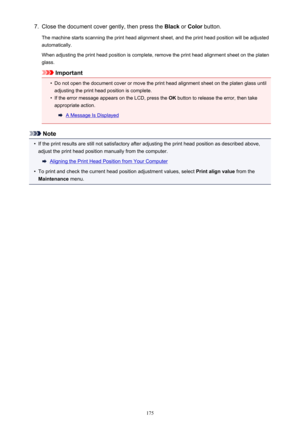 Page 1757.Close the document cover gently, then press the Black or Color  button.
The machine starts scanning the print head alignment sheet, and the print head position will be adjusted automatically.
When adjusting the print head position is complete, remove the print head alignment sheet on the platen glass.
Important
•
Do not open the document cover or move the print head alignment sheet on the platen glass until
adjusting the print head position is complete.
•
If the error message appears on the LCD, press...