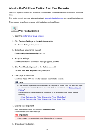 Page 180Aligning the Print Head Position from Your ComputerPrint head alignment corrects the installation positions of the print head and improves deviated colors and
lines.
This printer supports two head alignment methods: 
automatic head alignment  and manual head alignment.
The procedure for performing manual print head alignment is as follows:
 Print Head Alignment
1.
Open the printer driver setup window
2.
Click  Custom Settings  on the Maintenance  tab
The  Custom Settings  dialog box opens.
3.
Switch head...