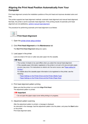 Page 184Aligning the Print Head Position Automatically from Your
Computer
Print head alignment corrects the installation positions of the print head and improves deviated colors and
lines.
This printer supports two head alignment methods: automatic head alignment and manual head alignment.
Normally, the printer is set for automatic head alignment. If the printing results of automatic print head
alignment are not satisfactory, 
perform manual head alignment .
The procedure for performing automatic print head...