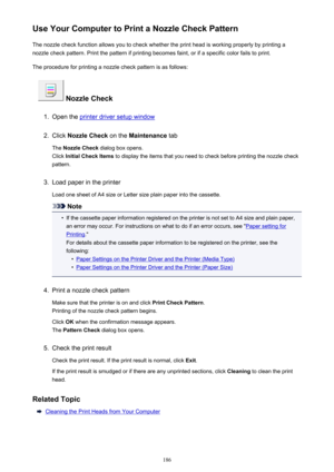 Page 186Use Your Computer to Print a Nozzle Check PatternThe nozzle check function allows you to check whether the print head is working properly by printing a
nozzle check pattern. Print the pattern if printing becomes faint, or if a specific color fails to print.
The procedure for printing a nozzle check pattern is as follows:
 Nozzle Check
1.
Open the printer driver setup window
2.
Click  Nozzle Check  on the Maintenance  tab
The  Nozzle Check  dialog box opens.
Click  Initial Check Items  to display the...